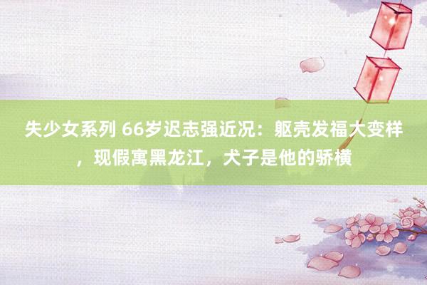 失少女系列 66岁迟志强近况：躯壳发福大变样，现假寓黑龙江，犬子是他的骄横