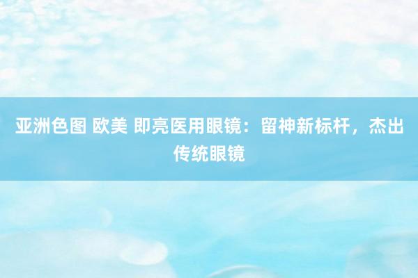 亚洲色图 欧美 即亮医用眼镜：留神新标杆，杰出传统眼镜