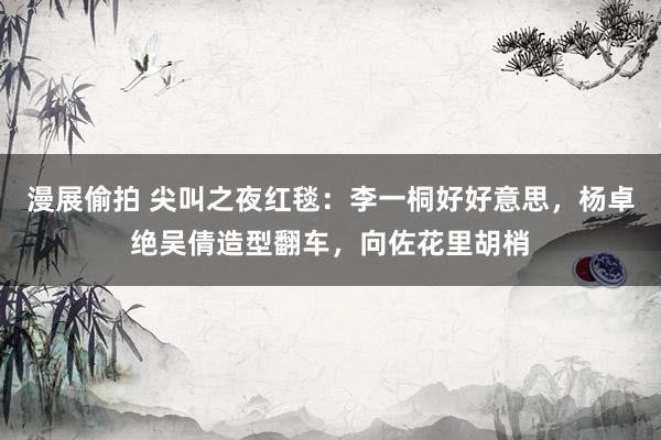 漫展偷拍 尖叫之夜红毯：李一桐好好意思，杨卓绝吴倩造型翻车，向佐花里胡梢