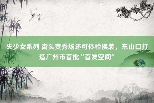 失少女系列 街头变秀场还可体验换装，东山口打造广州市首批“首发空间”