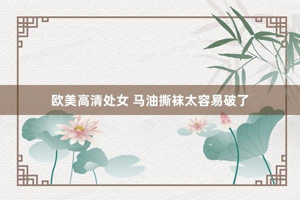 欧美高清处女 马油撕袜太容易破了