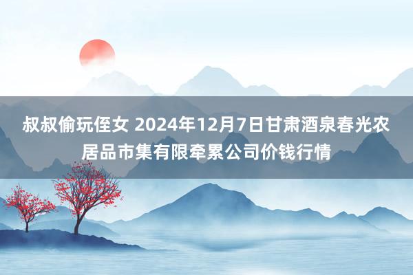 叔叔偷玩侄女 2024年12月7日甘肃酒泉春光农居品市集有限牵累公司价钱行情