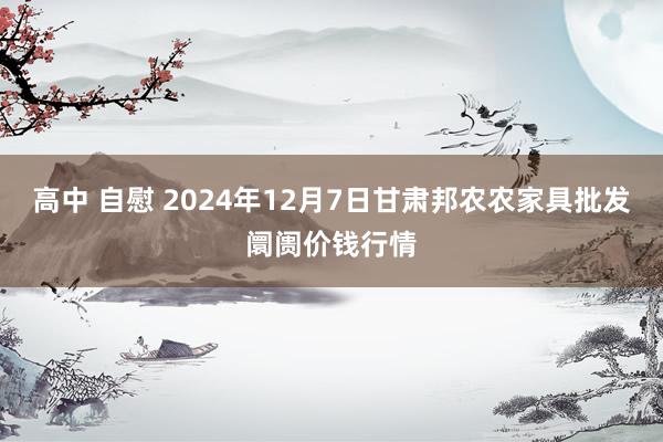 高中 自慰 2024年12月7日甘肃邦农农家具批发阛阓价钱行情