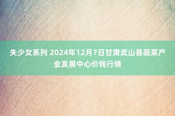 失少女系列 2024年12月7日甘肃武山县蔬菜产业发展中心价钱行情