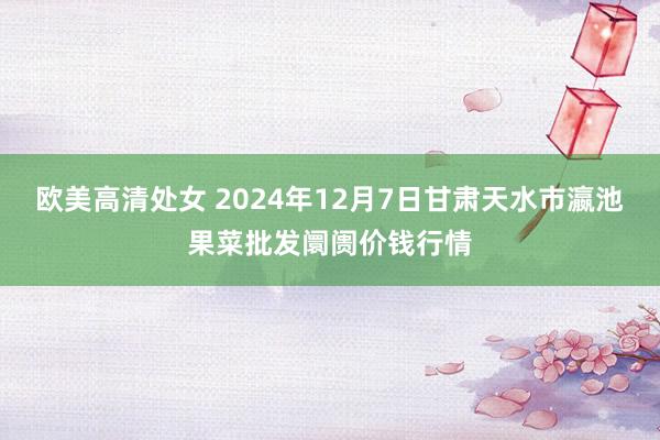 欧美高清处女 2024年12月7日甘肃天水市瀛池果菜批发阛阓价钱行情