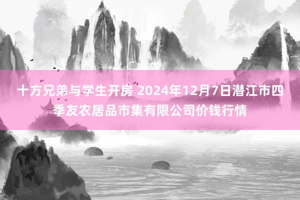 十方兄弟与学生开房 2024年12月7日潜江市四季友农居品市集有限公司价钱行情