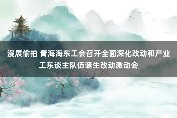 漫展偷拍 青海海东工会召开全面深化改动和产业工东谈主队伍诞生改动激动会
