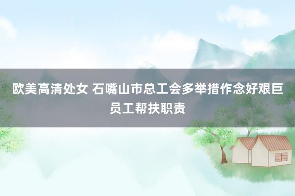欧美高清处女 石嘴山市总工会多举措作念好艰巨员工帮扶职责