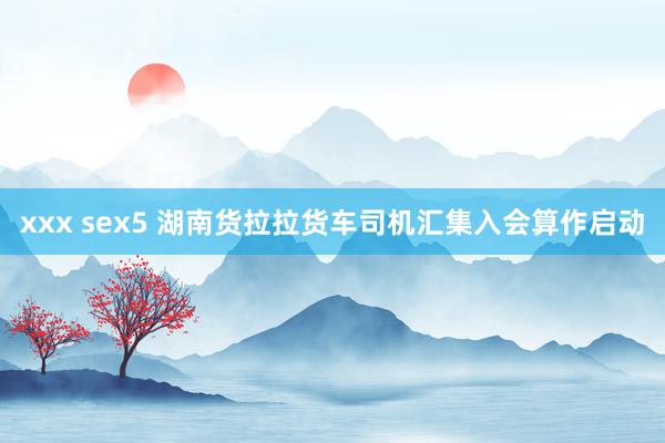 xxx sex5 湖南货拉拉货车司机汇集入会算作启动