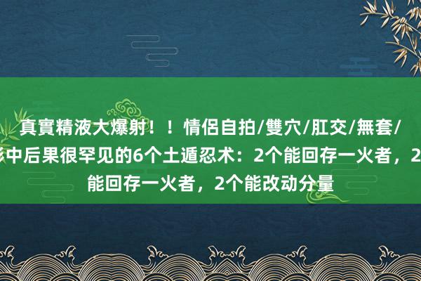 真實精液大爆射！！情侶自拍/雙穴/肛交/無套/大量噴精 火影中后果很罕见的6个土遁忍术：2个能回存一火者，2个能改动分量