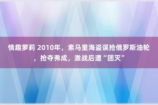 情趣萝莉 2010年，索马里海盗误抢俄罗斯油轮，抢夺弗成，激战后遭“团灭”