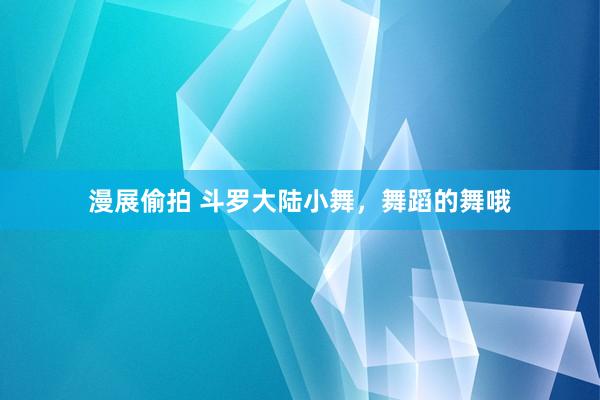 漫展偷拍 斗罗大陆小舞，舞蹈的舞哦