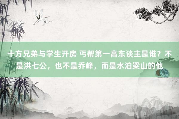 十方兄弟与学生开房 丐帮第一高东谈主是谁？不是洪七公，也不是乔峰，而是水泊梁山的他