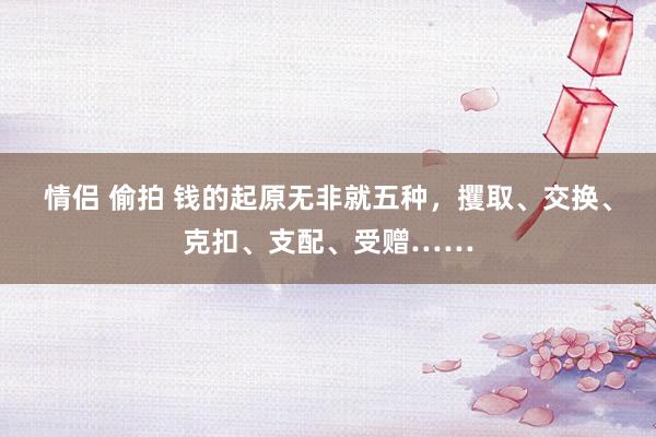 情侣 偷拍 钱的起原无非就五种，攫取、交换、克扣、支配、受赠……