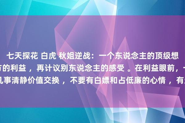 七天探花 白虎 秋姐逆战：一个东说念主的顶级想维 1，凡预先计议我方的利益 ，再计议别东说念主的感受 。在利益眼前，一切王人惨白 。2，凡事清静价值交换 ，不要有白嫖和占低廉的心情 ，有过一次就会有大