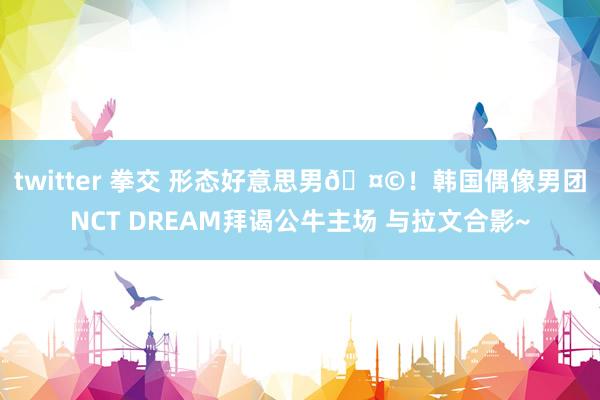 twitter 拳交 形态好意思男🤩！韩国偶像男团NCT DREAM拜谒公牛主场 与拉文合影~