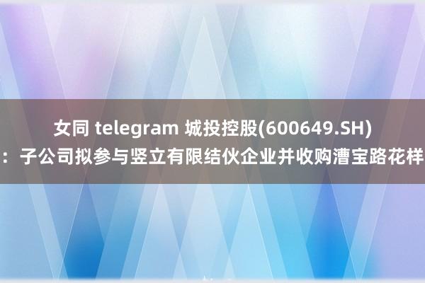女同 telegram 城投控股(600649.SH)：子公司拟参与竖立有限结伙企业并收购漕宝路花样