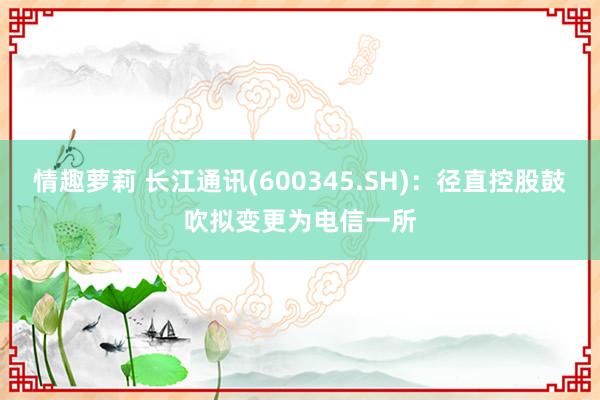 情趣萝莉 长江通讯(600345.SH)：径直控股鼓吹拟变更为电信一所
