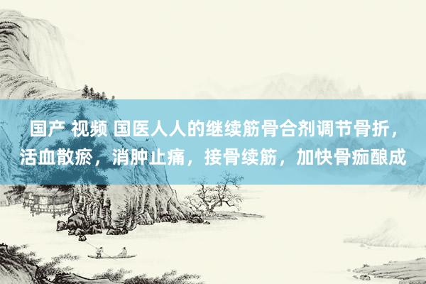 国产 视频 国医人人的继续筋骨合剂调节骨折，活血散瘀，消肿止痛，接骨续筋，加快骨痂酿成