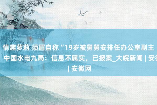 情趣萝莉 须眉自称“19岁被舅舅安排任办公室副主任” 中国水电九局：信息不属实，已报案_大皖新闻 | 安徽网
