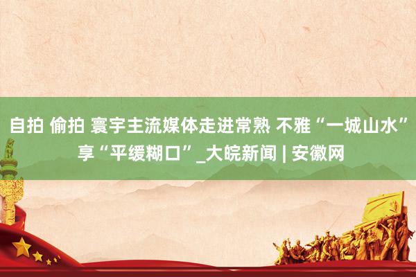 自拍 偷拍 寰宇主流媒体走进常熟 不雅“一城山水” 享“平缓糊口”_大皖新闻 | 安徽网