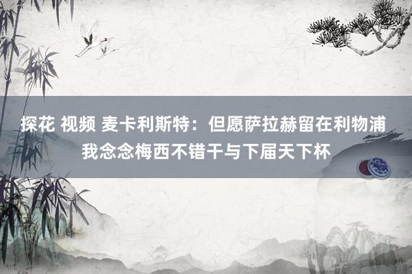 探花 视频 麦卡利斯特：但愿萨拉赫留在利物浦 我念念梅西不错干与下届天下杯