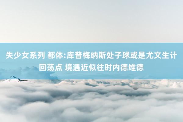 失少女系列 都体:库普梅纳斯处子球或是尤文生计回荡点 境遇近似往时内德维德