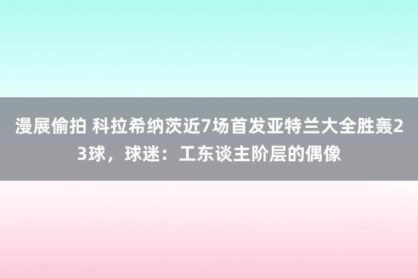 漫展偷拍 科拉希纳茨近7场首发亚特兰大全胜轰23球，球迷：工东谈主阶层的偶像