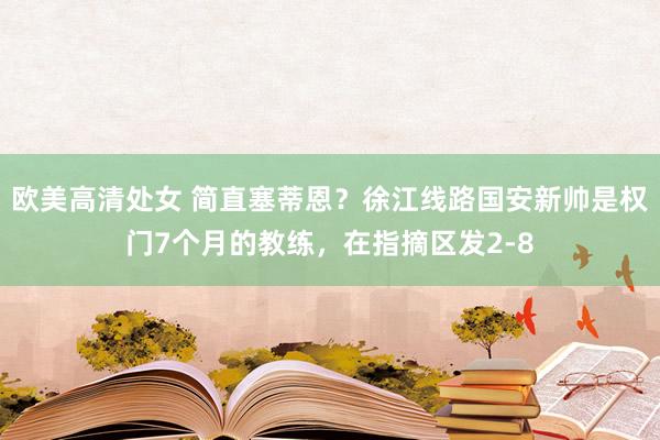 欧美高清处女 简直塞蒂恩？徐江线路国安新帅是权门7个月的教练，在指摘区发2-8