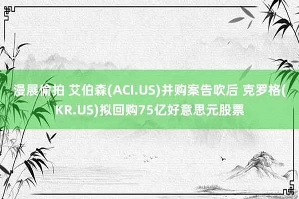 漫展偷拍 艾伯森(ACI.US)并购案告吹后 克罗格(KR.US)拟回购75亿好意思元股票