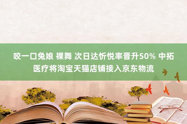 咬一口兔娘 裸舞 次日达忻悦率晋升50% 中拓医疗将淘宝天猫店铺接入京东物流