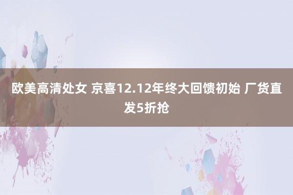 欧美高清处女 京喜12.12年终大回馈初始 厂货直发5折抢