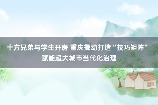 十方兄弟与学生开房 重庆挪动打造“技巧矩阵” 赋能超大城市当代化治理