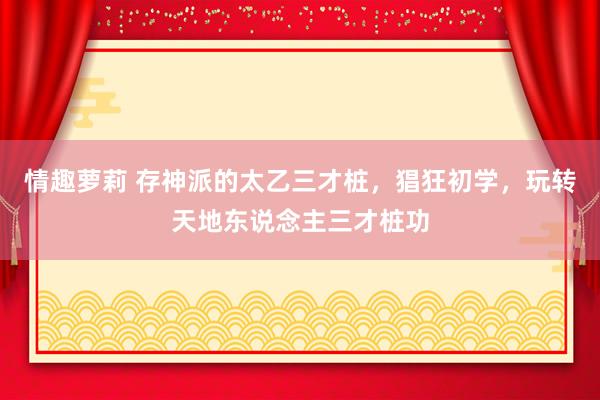 情趣萝莉 存神派的太乙三才桩，猖狂初学，玩转天地东说念主三才桩功