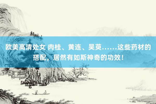 欧美高清处女 肉桂、黄连、吴萸……这些药材的搭配，居然有如斯神奇的功效！