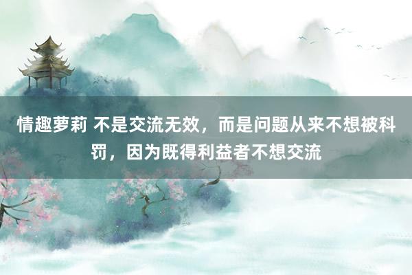 情趣萝莉 不是交流无效，而是问题从来不想被科罚，因为既得利益者不想交流