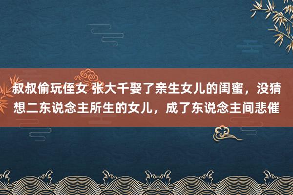 叔叔偷玩侄女 张大千娶了亲生女儿的闺蜜，没猜想二东说念主所生的女儿，成了东说念主间悲催