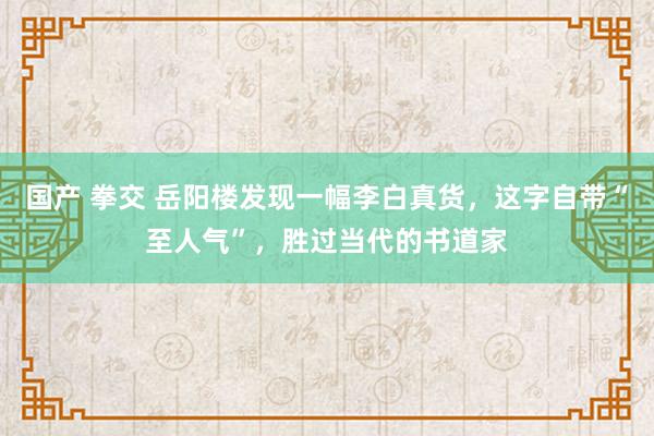 国产 拳交 岳阳楼发现一幅李白真货，这字自带“至人气”，胜过当代的书道家