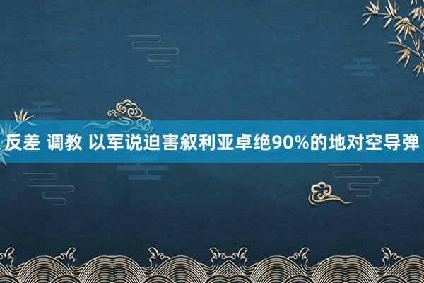 反差 调教 以军说迫害叙利亚卓绝90%的地对空导弹