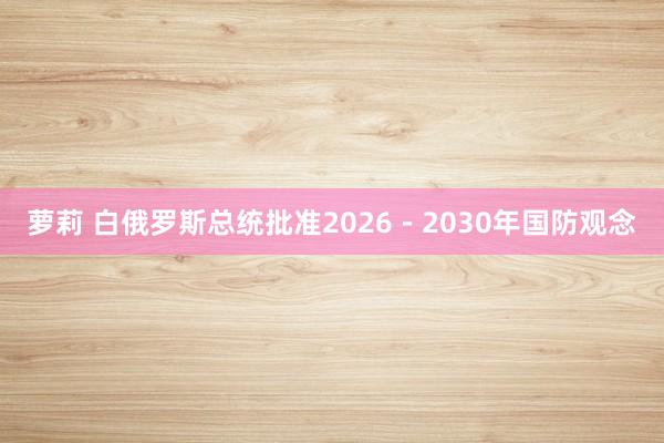 萝莉 白俄罗斯总统批准2026－2030年国防观念