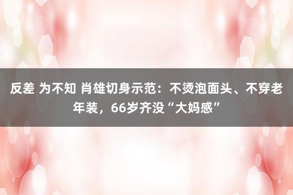 反差 为不知 肖雄切身示范：不烫泡面头、不穿老年装，66岁齐没“大妈感”