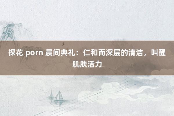 探花 porn 晨间典礼：仁和而深层的清洁，叫醒肌肤活力