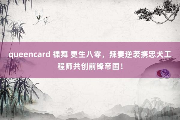 queencard 裸舞 更生八零，辣妻逆袭携忠犬工程师共创前锋帝国！