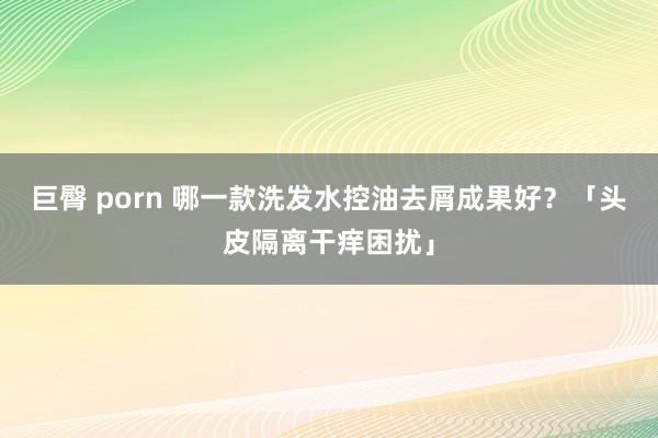 巨臀 porn 哪一款洗发水控油去屑成果好？「头皮隔离干痒困扰」