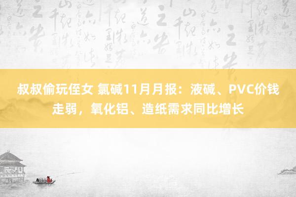 叔叔偷玩侄女 氯碱11月月报：液碱、PVC价钱走弱，氧化铝、造纸需求同比增长