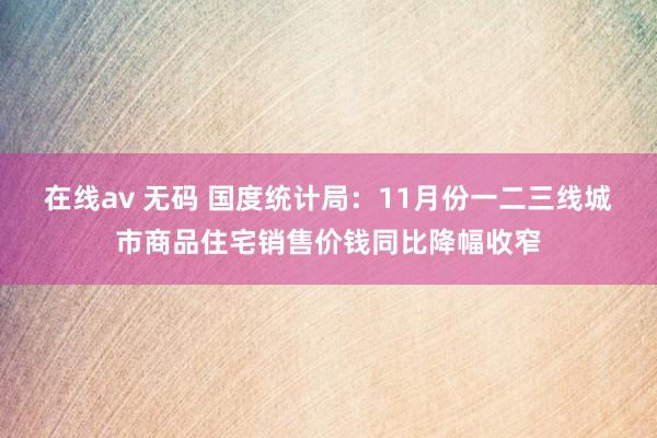 在线av 无码 国度统计局：11月份一二三线城市商品住宅销售价钱同比降幅收窄
