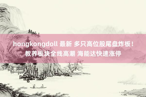 hongkongdoll 最新 多只高位股尾盘炸板！教养板块全线高潮 海能达快速涨停