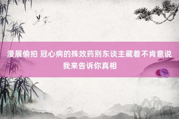 漫展偷拍 冠心病的殊效药别东谈主藏着不肯意说我来告诉你真相
