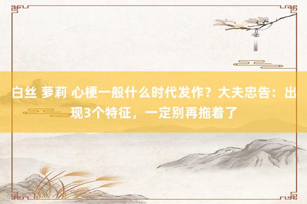 白丝 萝莉 心梗一般什么时代发作？大夫忠告：出现3个特征，一定别再拖着了