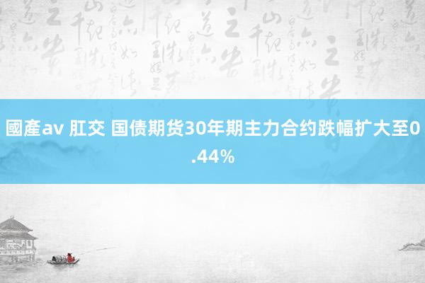 國產av 肛交 国债期货30年期主力合约跌幅扩大至0.44%